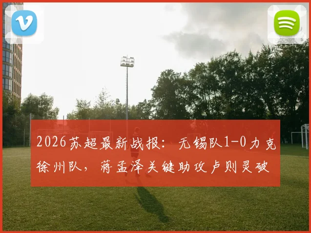 2026苏超最新战报：无锡队1-0力克徐州队，蒋孟泽关键助攻卢则灵破门，附赛后球员评分与积分榜解析