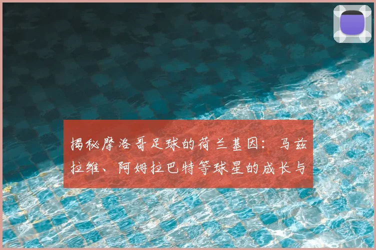 揭秘摩洛哥足球的荷兰基因：马兹拉维、阿姆拉巴特等球星的成长与选择，解析双重渊源对2026世界杯的影响