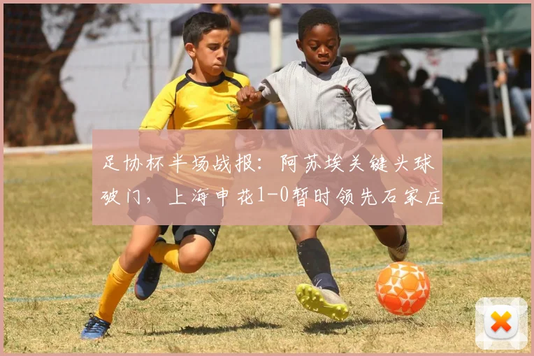 足协杯半场战报：阿苏埃关键头球破门，上海申花1-0暂时领先石家庄功夫，球员表现分析