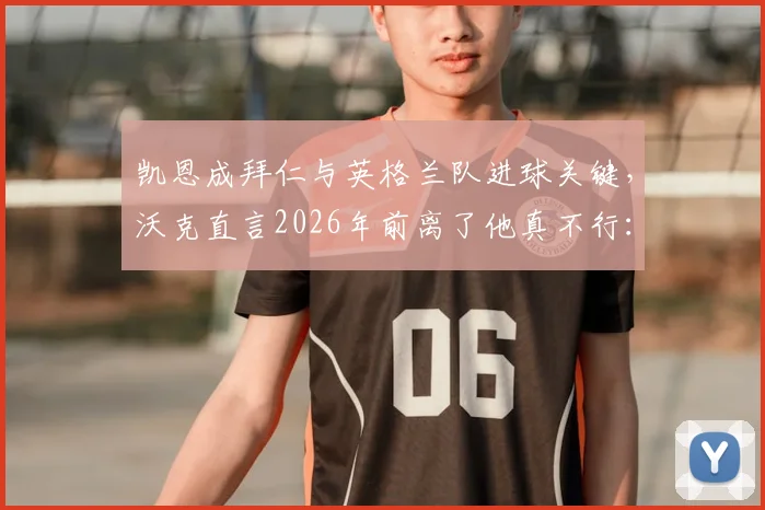 凯恩成拜仁与英格兰队进球关键，沃克直言2026年前离了他真不行：深度剖析两大豪门进攻依赖症