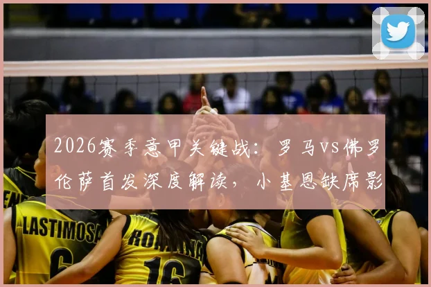 2026赛季意甲关键战：罗马vs佛罗伦萨首发深度解读，小基恩缺席影响几何，马伦、苏莱能否扛起大旗