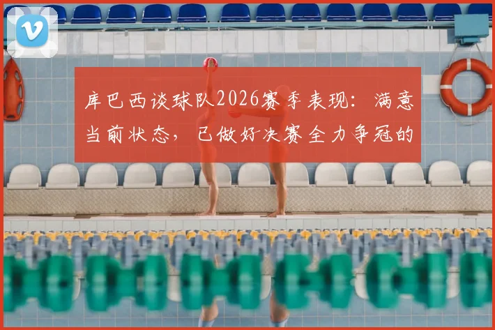 库巴西谈球队2026赛季表现：满意当前状态，已做好决赛全力争冠的准备