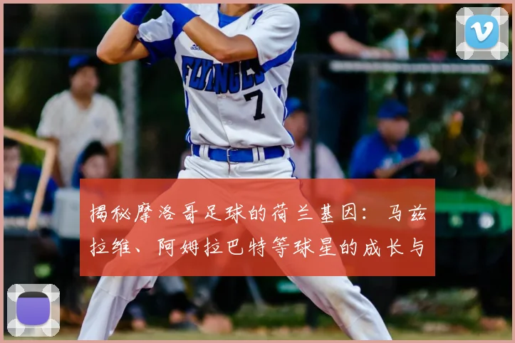 揭秘摩洛哥足球的荷兰基因:马兹拉维、阿姆拉巴特等球星的成长与选择,解析双重渊源对2026世界杯的影响
