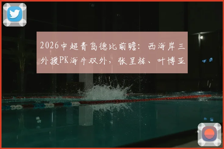 2026中超青岛德比前瞻:西海岸三外援PK海牛双外,张呈栋、叶博亚关键对决看点分析