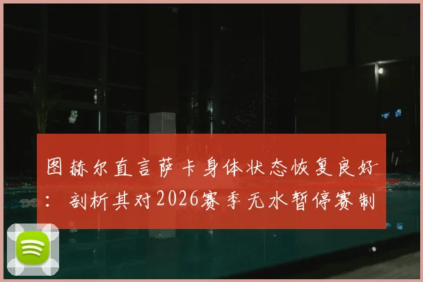 图赫尔直言萨卡身体状态恢复良好:剖析其对2026赛季无水暂停赛制的个人偏好与影响