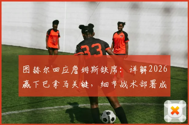 图赫尔回应詹姆斯缺席：详解2026赢下巴拿马关键，细节战术部署成胜负手