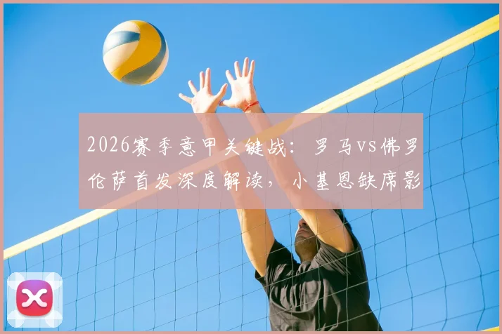 2026赛季意甲关键战:罗马vs佛罗伦萨首发深度解读,小基恩缺席影响几何,马伦、苏莱能否扛起大旗