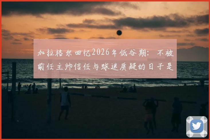 加拉格尔回忆2026年低谷期：不被前任主帅信任与球迷质疑的日子是如何熬过来的