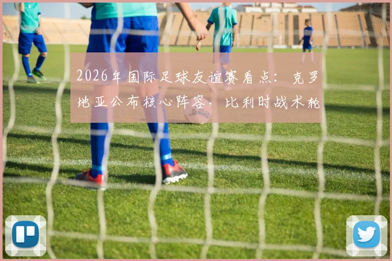 2026年国际足球友谊赛看点:克罗地亚公布核心阵容,比利时战术轮换或有惊喜