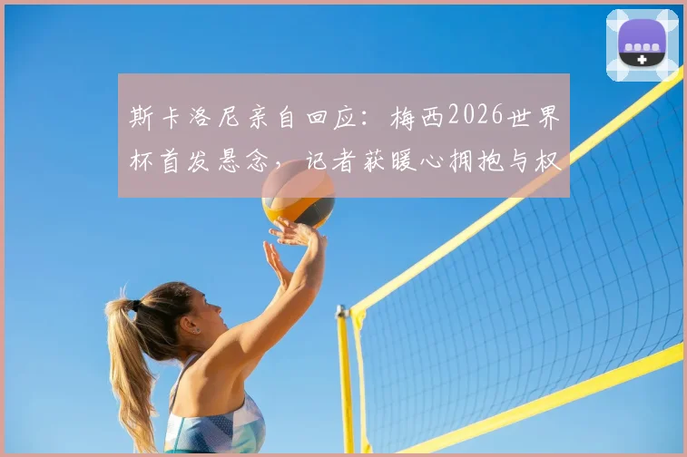 斯卡洛尼亲自回应:梅西2026世界杯首发悬念,记者获暖心拥抱与权威解答