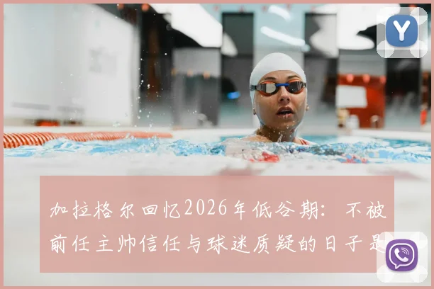 加拉格尔回忆2026年低谷期：不被前任主帅信任与球迷质疑的日子是如何熬过来的