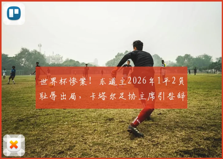 世界杯惨案!东道主2026年1平2负耻辱出局,卡塔尔足协主席引咎辞职背后深度剖析