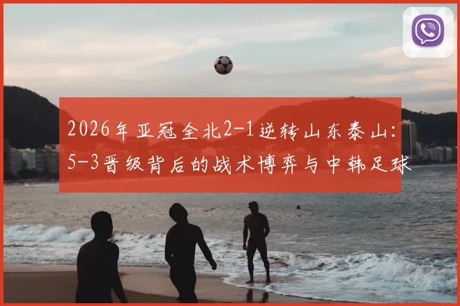2026年亚冠全北2-1逆转山东泰山：5-3晋级背后的战术博弈与中韩足球未来走向