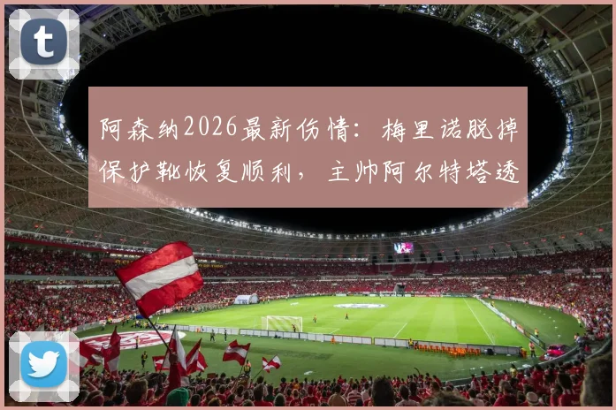 阿森纳2026最新伤情:梅里诺脱掉保护靴恢复顺利,主帅阿尔特塔透露赛季末复出时间表