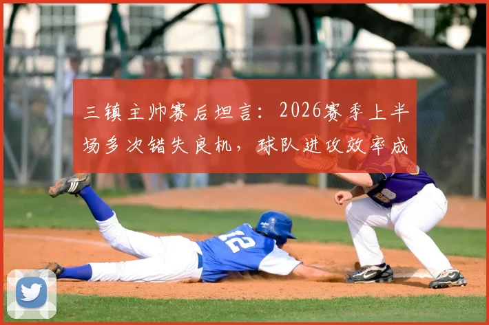 三镇主帅赛后坦言：2026赛季上半场多次错失良机，球队进攻效率成关键问题
