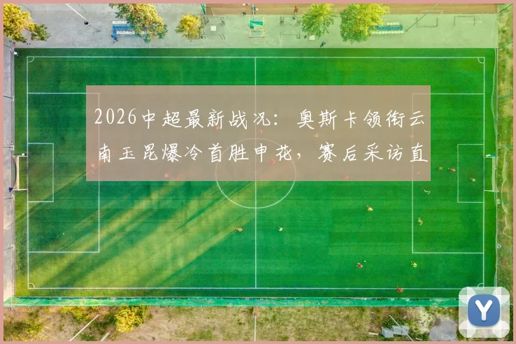 2026中超最新战况:奥斯卡领衔云南玉昆爆冷首胜申花,赛后采访直言书写历史