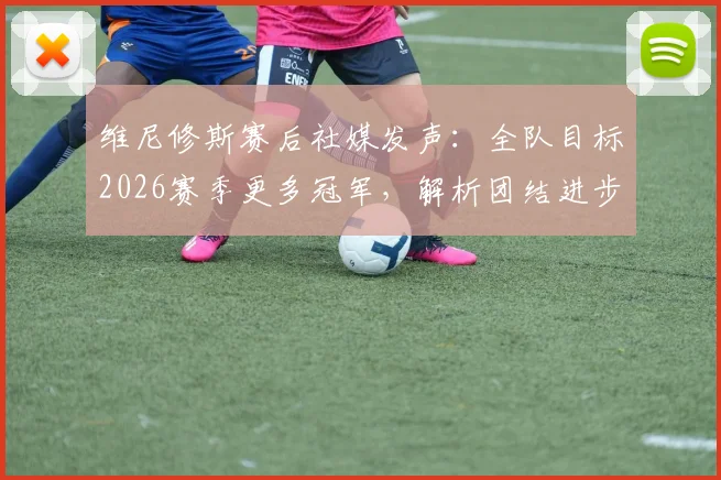 维尼修斯赛后社媒发声:全队目标2026赛季更多冠军,解析团结进步宣言背后深意