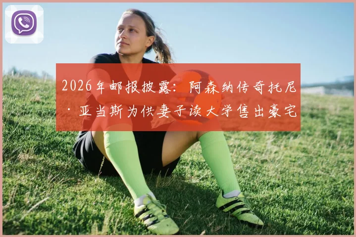 2026年邮报披露:阿森纳传奇托尼·亚当斯为供妻子读大学售出豪宅,球星退役后的财务选择与家庭支持引热议