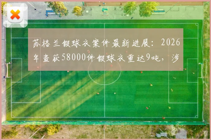 苏格兰假球衣案件最新进展：2026年查获58000件假球衣重达9吨，涉案金额超550万英镑（附球迷必看假球衣辨别指南）