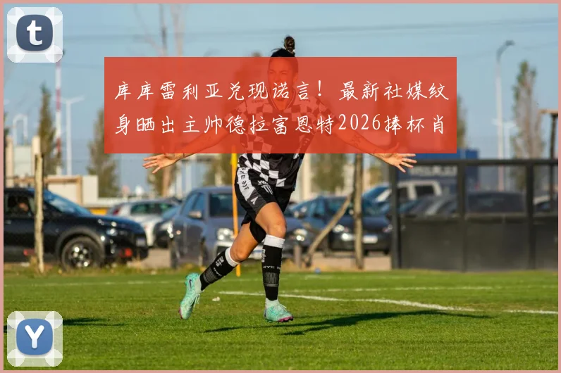 库库雷利亚兑现诺言!最新社媒纹身晒出主帅德拉富恩特2026捧杯肖像,引爆西班牙足球圈