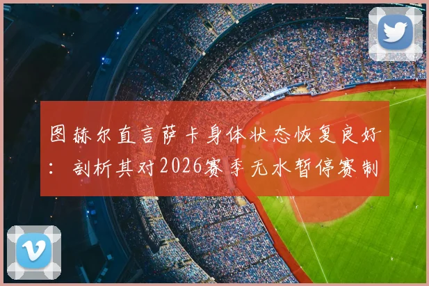 图赫尔直言萨卡身体状态恢复良好：剖析其对2026赛季无水暂停赛制的个人偏好与影响