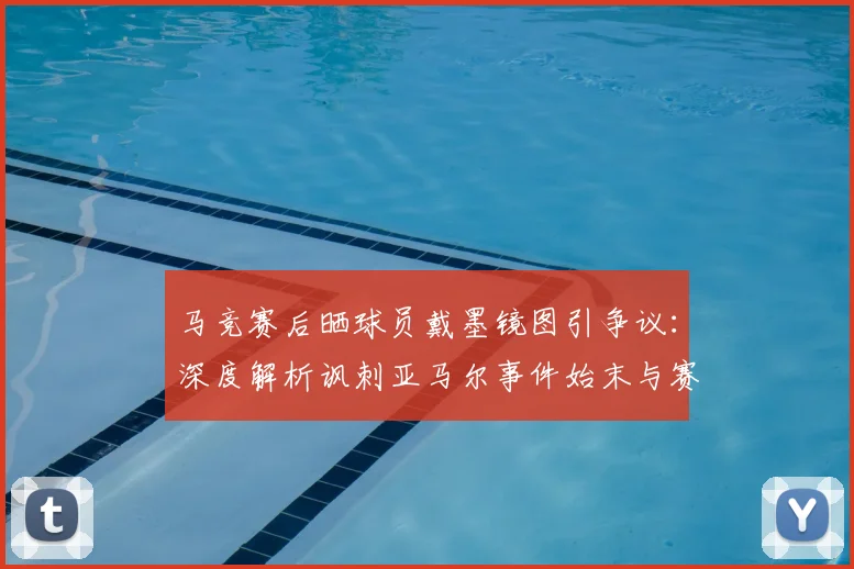 马竞赛后晒球员戴墨镜图引争议:深度解析讽刺亚马尔事件始末与赛场争议文化