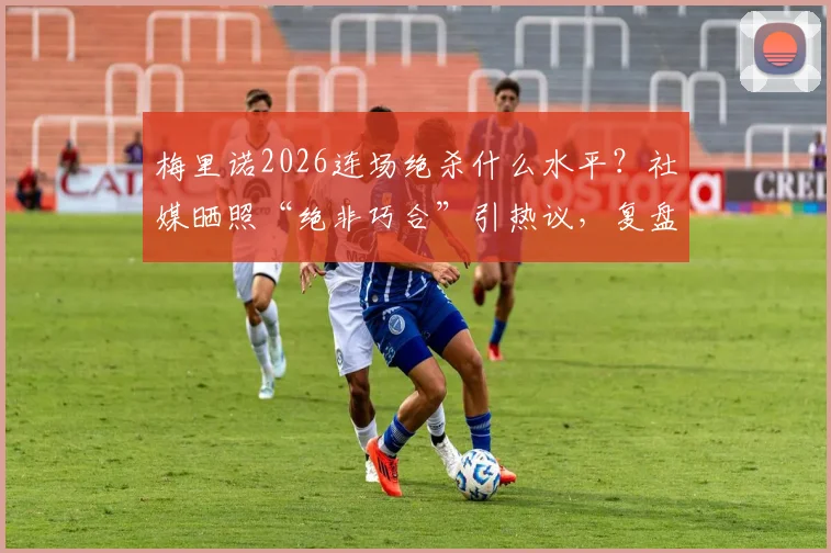 梅里诺2026连场绝杀什么水平？社媒晒照“绝非巧合”引热议，复盘熟悉剧情上演关键战