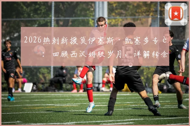 2026热刺新援莫伊塞斯·凯塞多专访：回顾西汉姆联岁月，详解转会热刺细节与未来规划