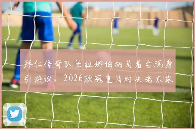拜仁传奇队长拉姆伯纳乌看台现身引热议，2026欧冠皇马对决老东家引关注，现场图曝光