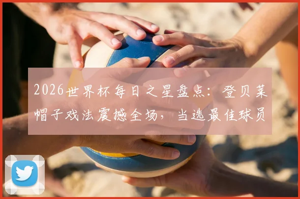 2026世界杯每日之星盘点：登贝莱帽子戏法震撼全场，当选最佳球员毫无争议，附比赛录像与进球集锦