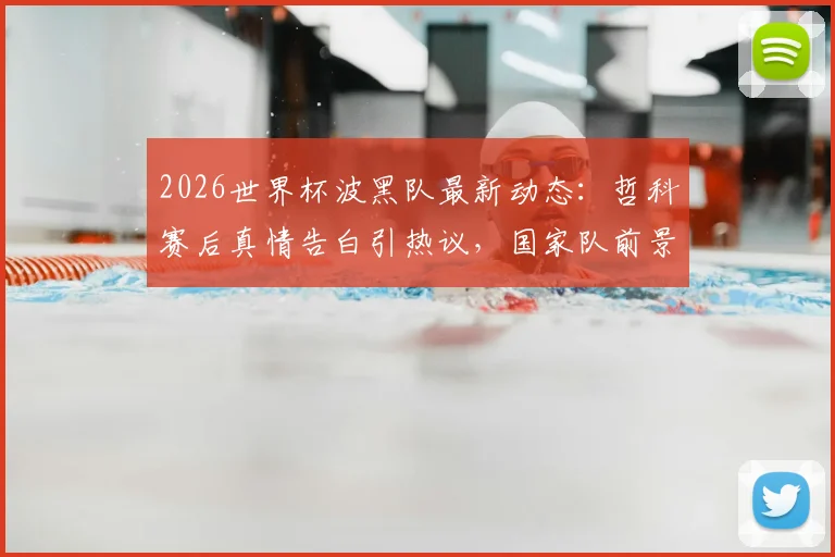 2026世界杯波黑队最新动态:哲科赛后真情告白引热议,国家队前景与阵容解析
