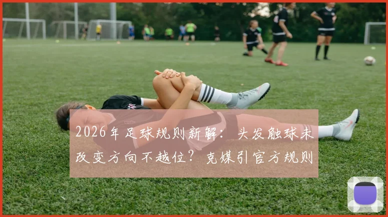 2026年足球规则新解:头发触球未改变方向不越位?克媒引官方规则,详解有效触球部位与判罚标准