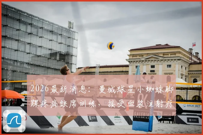 2026最新消息：曼城球星小蜘蛛脚踝疼痛缺席训练，接受血浆注射疗法后已顺利回归