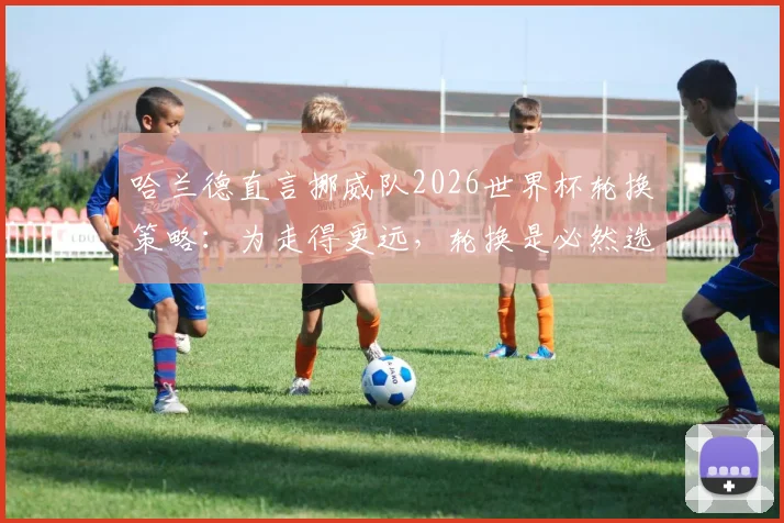 哈兰德直言挪威队2026世界杯轮换策略:为走得更远,轮换是必然选择,揭秘现代足球科学用人法则