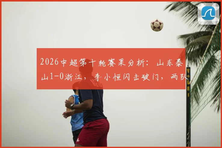 2026中超第十轮赛果分析：山东泰山1-0浙江，李小恒闪击破门，两队历史交锋数据与积分影响解读