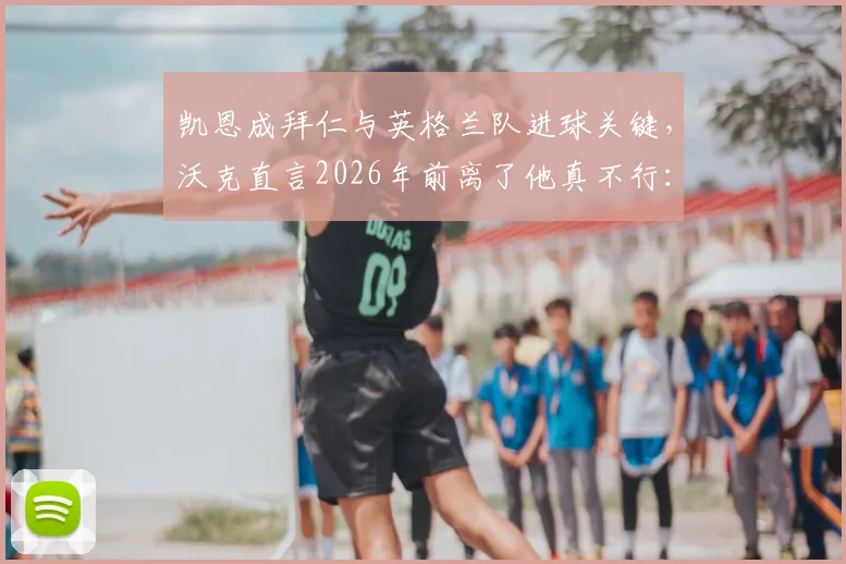 凯恩成拜仁与英格兰队进球关键,沃克直言2026年前离了他真不行:深度剖析两大豪门进攻依赖症