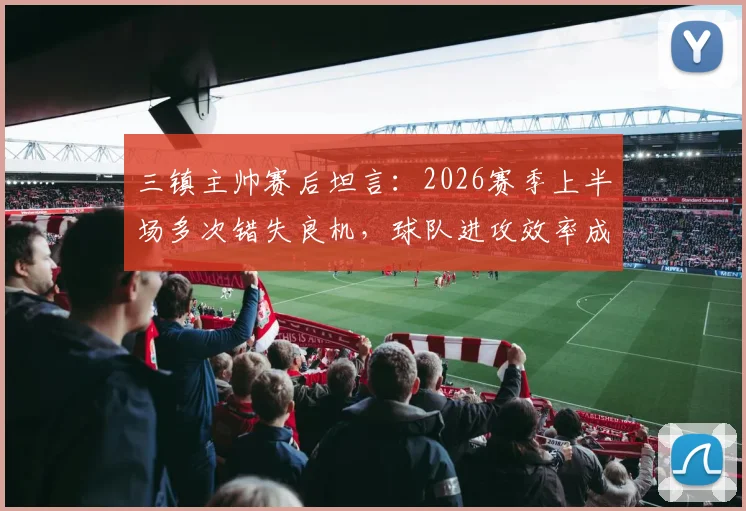 三镇主帅赛后坦言:2026赛季上半场多次错失良机,球队进攻效率成关键问题