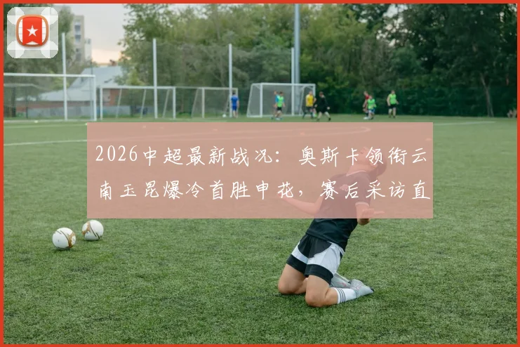 2026中超最新战况：奥斯卡领衔云南玉昆爆冷首胜申花，赛后采访直言书写历史