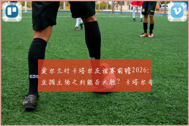 爱尔兰对卡塔尔友谊赛前瞻2026:坐拥主场之利能否大胜?卡塔尔考察名单暗藏玄机