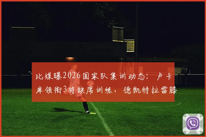 比媒曝2026国家队集训动态：卢卡库领衔3将缺席训练，德凯特拉雷膝缠绷带引球迷担忧