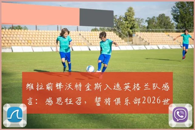 维拉前锋沃特金斯入选英格兰队感言：感恩征召，誓将俱乐部2026世界杯势头带入国家队