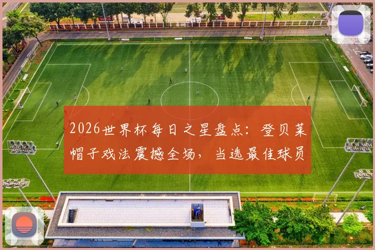 2026世界杯每日之星盘点:登贝莱帽子戏法震撼全场,当选最佳球员毫无争议,附比赛录像与进球集锦