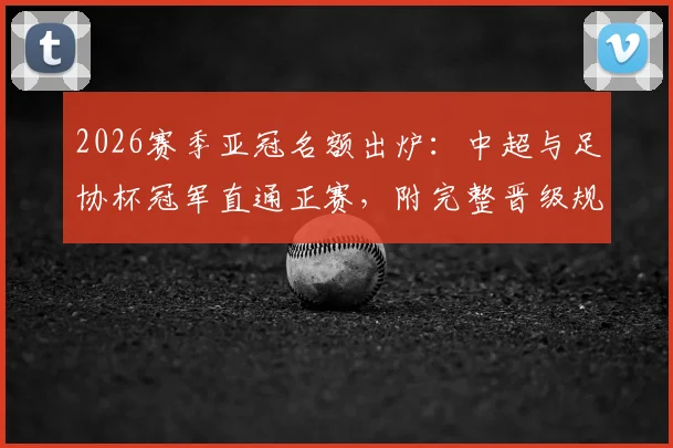 2026赛季亚冠名额出炉:中超与足协杯冠军直通正赛,附完整晋级规则解读