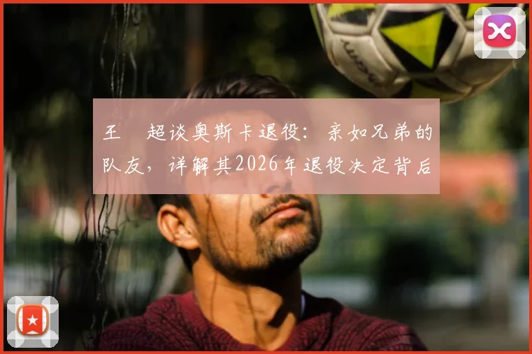 王燊超谈奥斯卡退役:亲如兄弟的队友,详解其2026年退役决定背后的故事与情谊