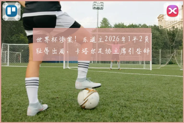 世界杯惨案！东道主2026年1平2负耻辱出局，卡塔尔足协主席引咎辞职背后深度剖析