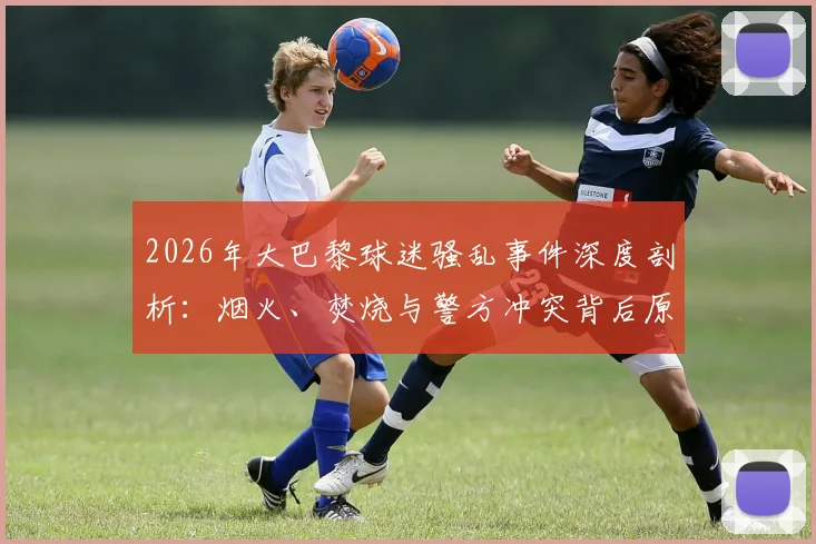 2026年大巴黎球迷骚乱事件深度剖析:烟火、焚烧与警方冲突背后原因及欧洲足球管理反思