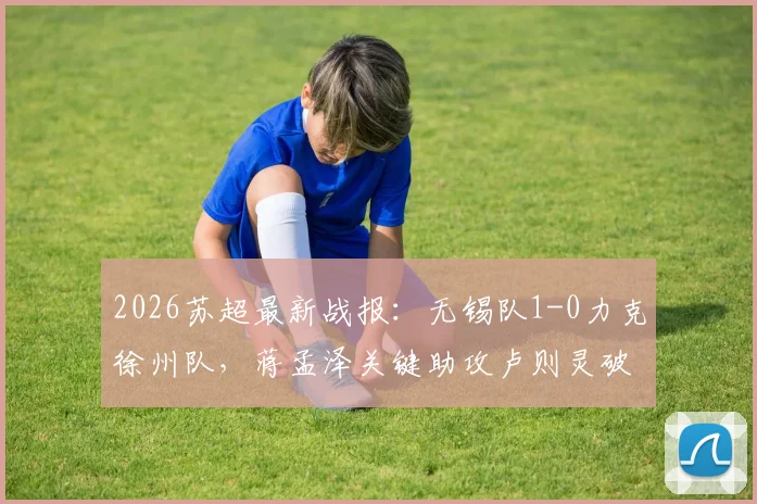 2026苏超最新战报:无锡队1-0力克徐州队,蒋孟泽关键助攻卢则灵破门,附赛后球员评分与积分榜解析