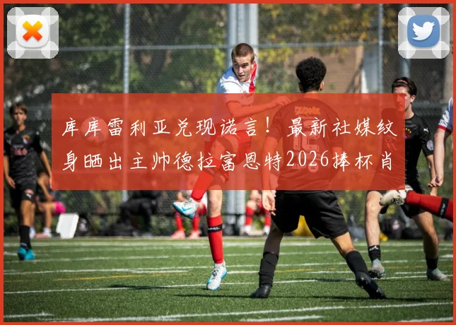 库库雷利亚兑现诺言！最新社媒纹身晒出主帅德拉富恩特2026捧杯肖像，引爆西班牙足球圈