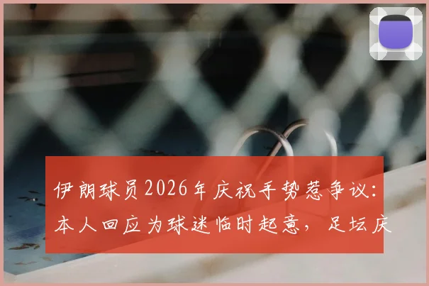伊朗球员2026年庆祝手势惹争议:本人回应为球迷临时起意,足坛庆祝动作尺度引热议