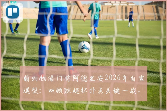 前利物浦门将阿德里安2026年自宣退役:回顾欧超杯扑点关键一战,红军生涯数据与荣誉全解析